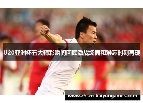 U20亚洲杯五大精彩瞬间回顾激战场面和难忘时刻再现