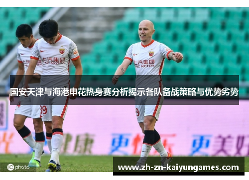 国安天津与海港申花热身赛分析揭示各队备战策略与优势劣势