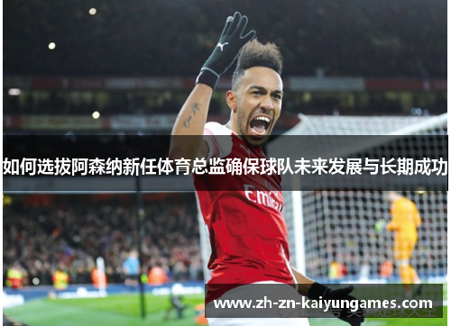 如何选拔阿森纳新任体育总监确保球队未来发展与长期成功
