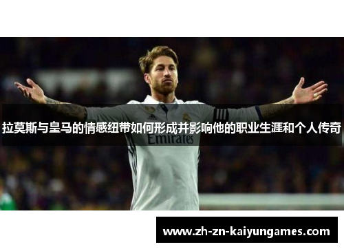 拉莫斯与皇马的情感纽带如何形成并影响他的职业生涯和个人传奇