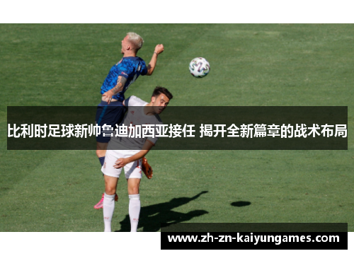 比利时足球新帅鲁迪加西亚接任 揭开全新篇章的战术布局