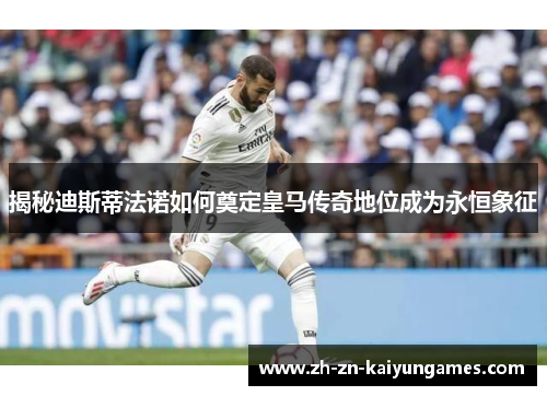 揭秘迪斯蒂法诺如何奠定皇马传奇地位成为永恒象征