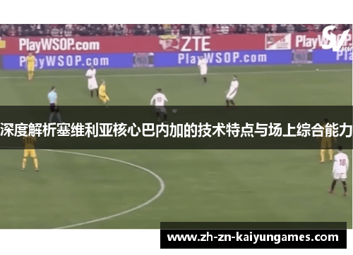 深度解析塞维利亚核心巴内加的技术特点与场上综合能力