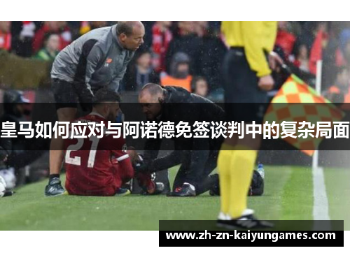 皇马如何应对与阿诺德免签谈判中的复杂局面