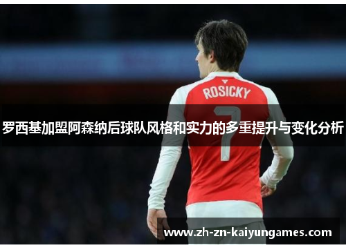 罗西基加盟阿森纳后球队风格和实力的多重提升与变化分析