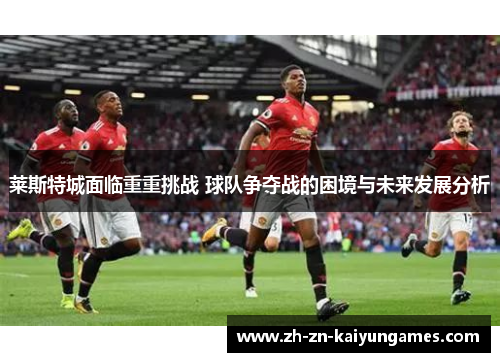莱斯特城面临重重挑战 球队争夺战的困境与未来发展分析