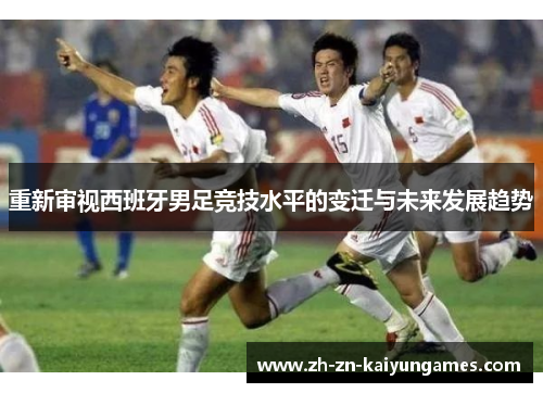 重新审视西班牙男足竞技水平的变迁与未来发展趋势