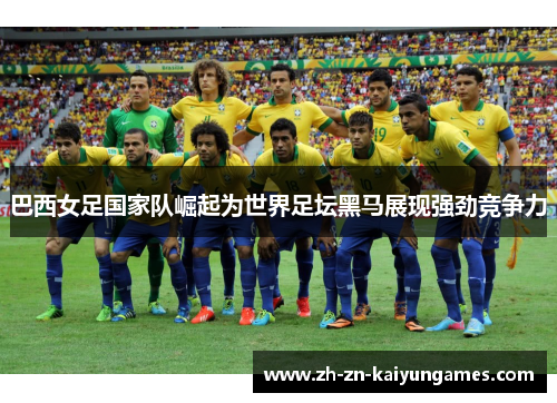 巴西女足国家队崛起为世界足坛黑马展现强劲竞争力