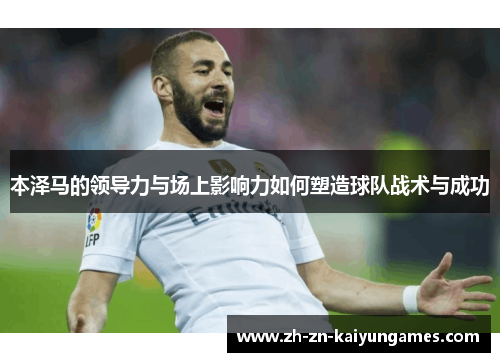 本泽马的领导力与场上影响力如何塑造球队战术与成功 本泽马的领导力与场上影响力如何塑造球队战术与成功