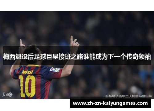 梅西退役后足球巨星接班之路谁能成为下一个传奇领袖 梅西退役后足球巨星接班之路谁能成为下一个传奇领袖