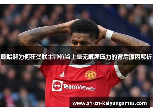 滕哈赫为何在曼联主帅位置上毫无解雇压力的背后原因解析