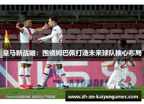 皇马新战略：围绕姆巴佩打造未来球队核心布局
