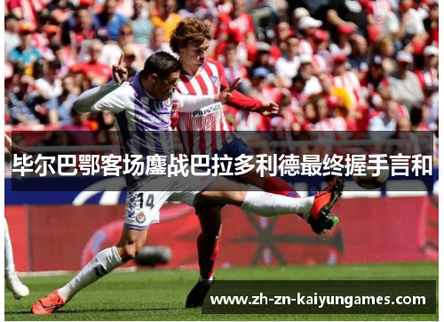 毕尔巴鄂客场鏖战巴拉多利德最终握手言和